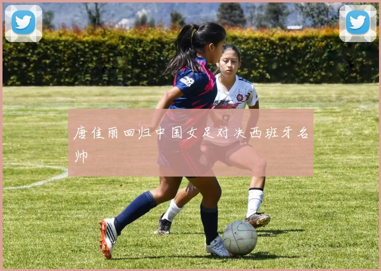 唐佳丽回归中国女足对决西班牙名帅