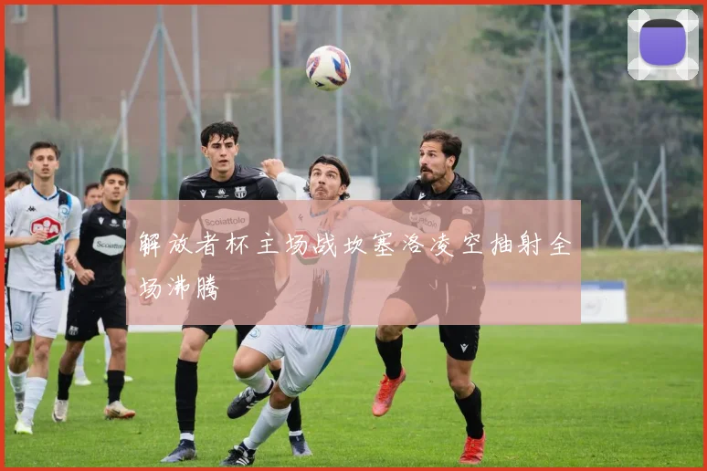 解放者杯主场战坎塞洛凌空抽射全场沸腾