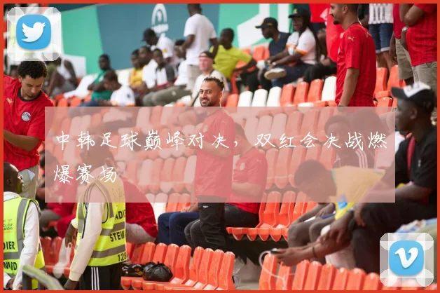 中韩足球巅峰对决，双红会决战燃爆赛场
