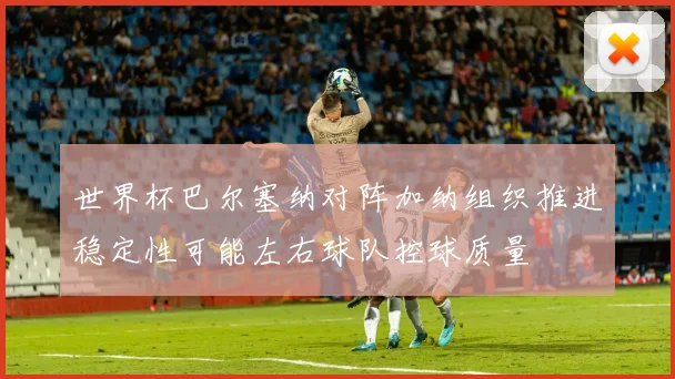 世界杯巴尔塞纳对阵加纳组织推进稳定性可能左右球队控球质量