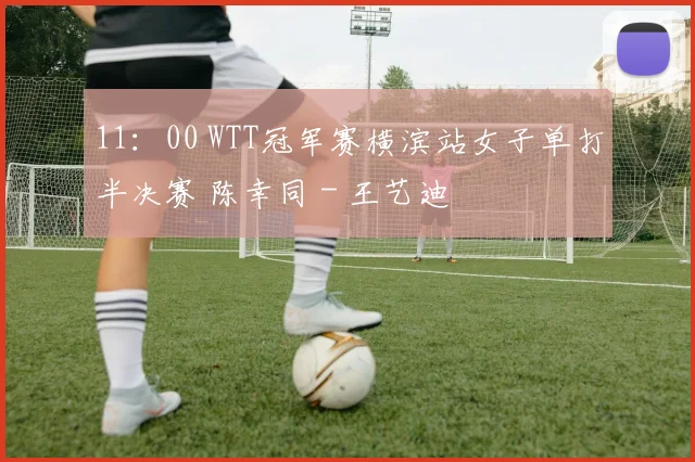11：00 WTT冠军赛横滨站女子单打半决赛 陈幸同 - 王艺迪