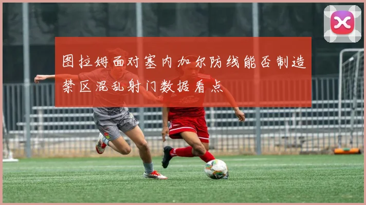 图拉姆面对塞内加尔防线能否制造禁区混乱射门数据看点