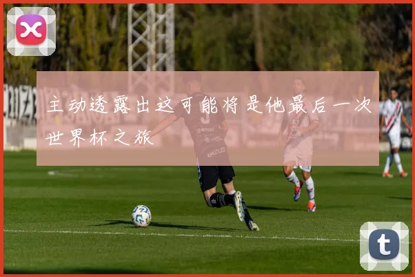 主动透露出这可能将是他最后一次世界杯之旅