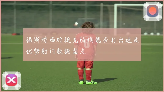 福斯特面对捷克防线能否打出速度优势射门数据盘点