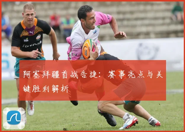 阿塞拜疆首战告捷：赛事亮点与关键胜利解析