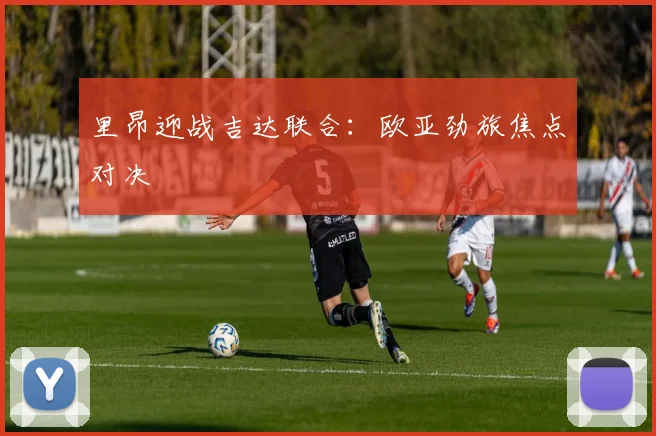 里昂迎战吉达联合：欧亚劲旅焦点对决