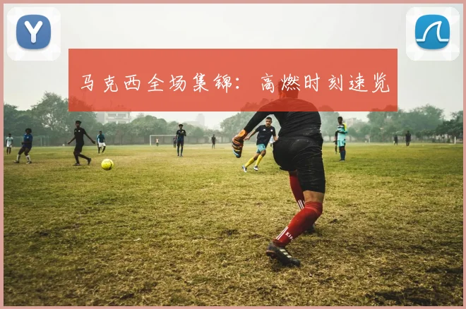 马克西全场集锦：高燃时刻速览