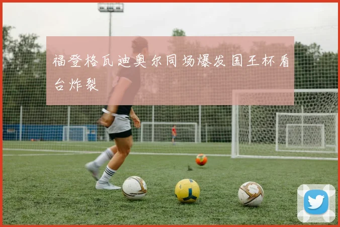 福登格瓦迪奥尔同场爆发国王杯看台炸裂