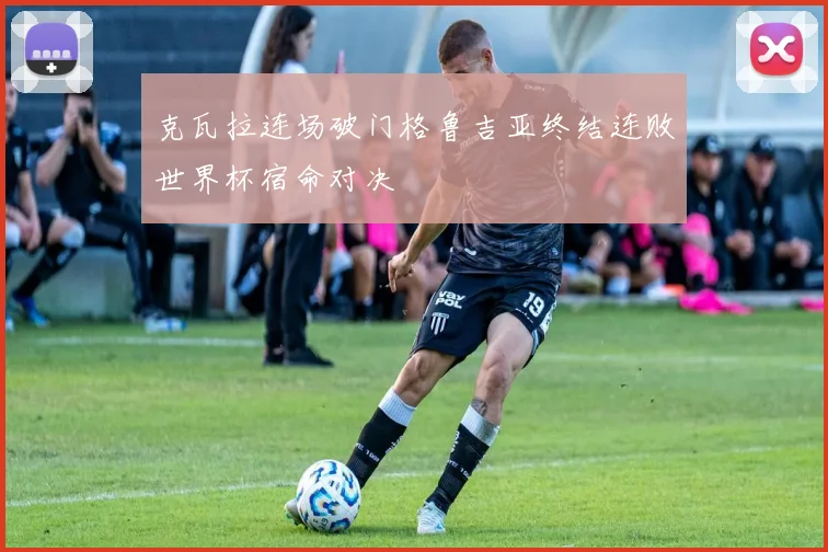 克瓦拉连场破门格鲁吉亚终结连败世界杯宿命对决