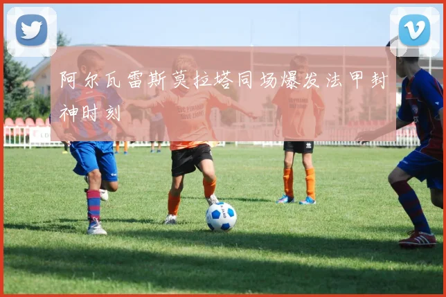 阿尔瓦雷斯莫拉塔同场爆发法甲封神时刻
