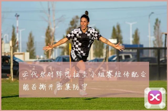 云代尔对阵巴拉圭小组赛短传配合能否撕开密集防守