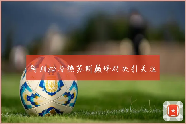 阿利松与热苏斯巅峰对决引关注