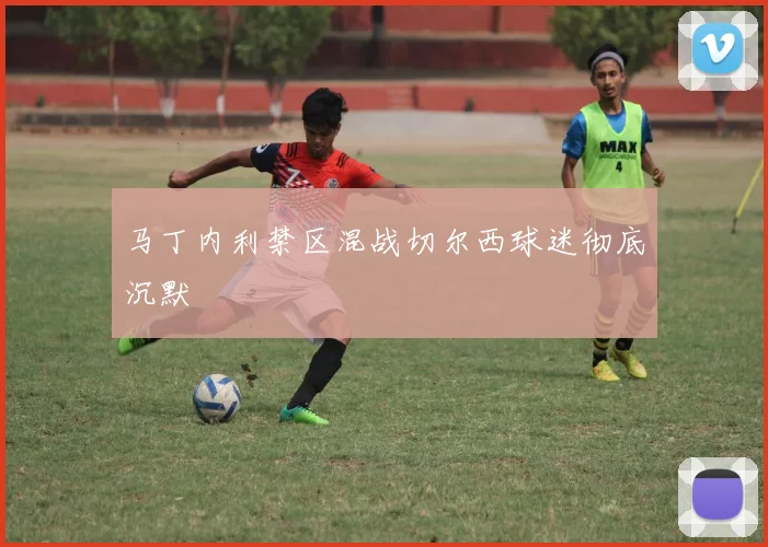 马丁内利禁区混战切尔西球迷彻底沉默