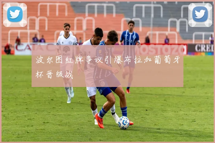 波尔图红牌争议引爆布拉加葡萄牙杯晋级战