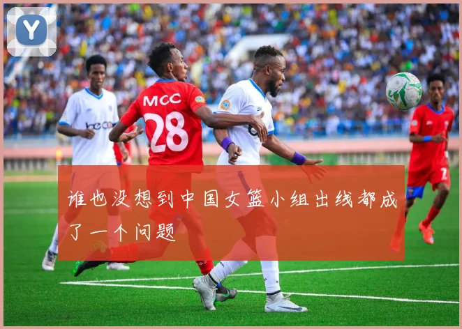 谁也没想到中国女篮小组出线都成了一个问题