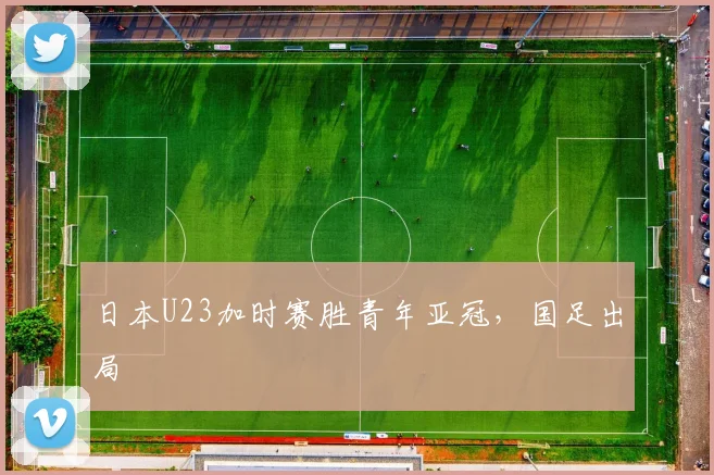 日本U23加时赛胜青年亚冠，国足出局
