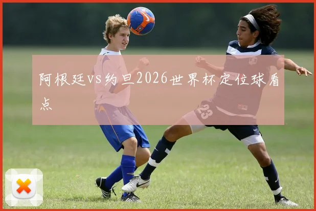 阿根廷vs约旦2026世界杯定位球看点