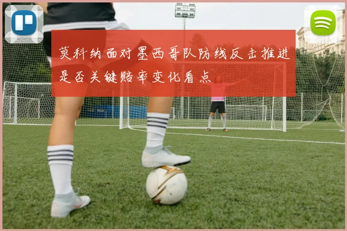 莫科纳面对墨西哥队防线反击推进是否关键赔率变化看点