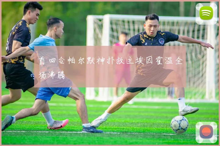 首回合帕尔默神扑救主埃因霍温全场沸腾