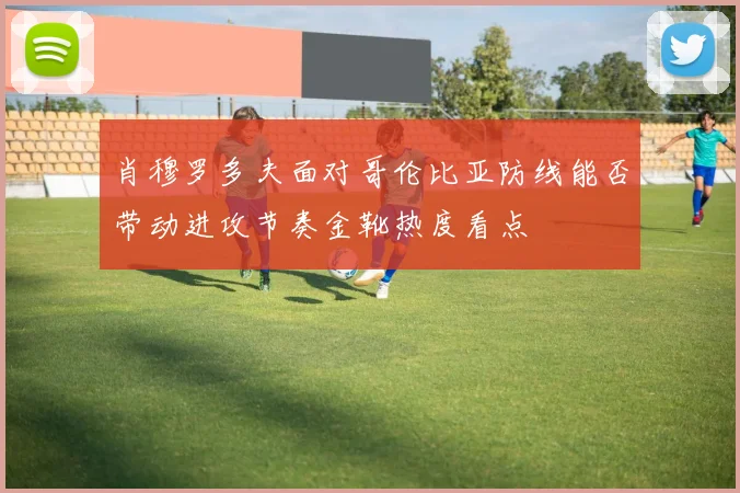 肖穆罗多夫面对哥伦比亚防线能否带动进攻节奏金靴热度看点