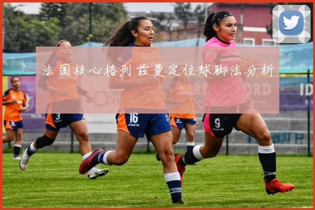 法国核心格列兹曼定位球脚法分析