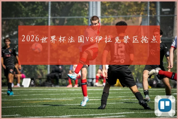 2026世界杯法国vs伊拉克禁区抢点