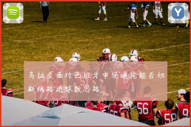 乌拉圭面对西班牙中场逼抢能否切断线路进球数思路