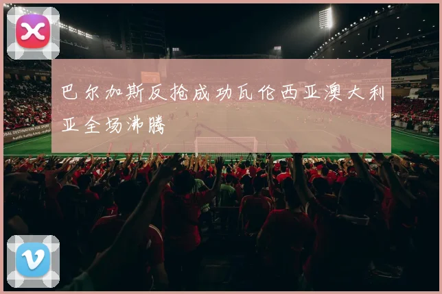 巴尔加斯反抢成功瓦伦西亚澳大利亚全场沸腾
