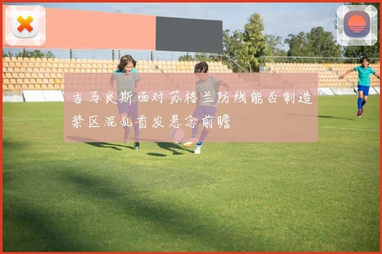 吉马良斯面对苏格兰防线能否制造禁区混乱首发悬念前瞻