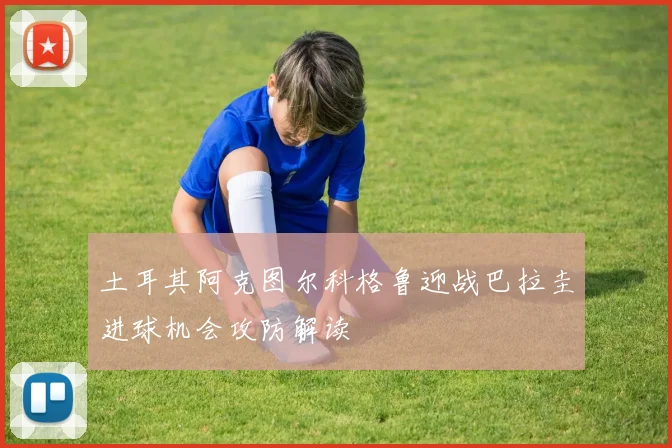土耳其阿克图尔科格鲁迎战巴拉圭进球机会攻防解读
