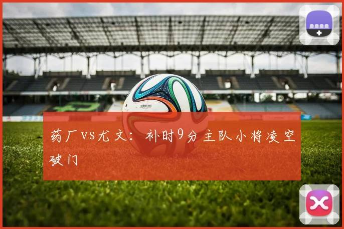 药厂vs尤文:补时9分主队小将凌空破门
