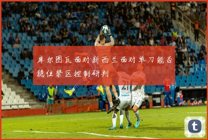 库尔图瓦面对新西兰面对单刀能否稳住禁区控制研判