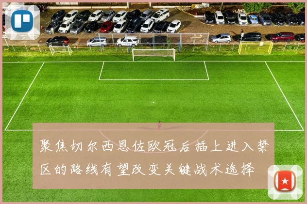 聚焦切尔西恩佐欧冠后插上进入禁区的路线有望改变关键战术选择