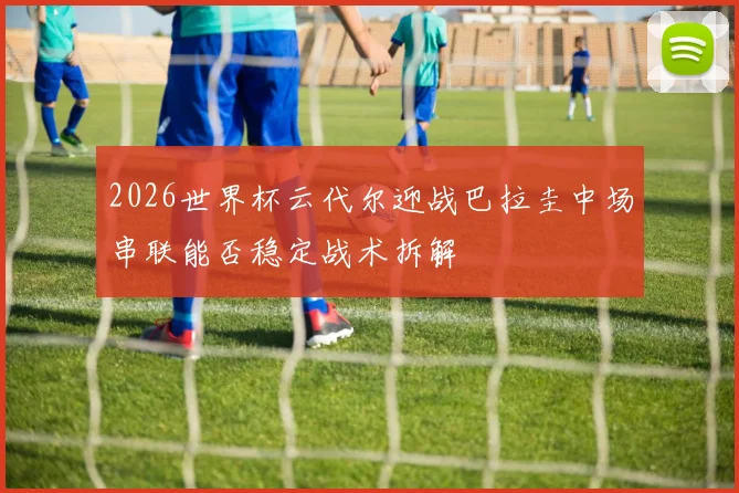 2026世界杯云代尔迎战巴拉圭中场串联能否稳定战术拆解