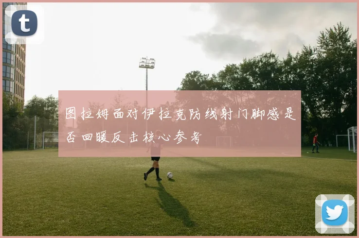 图拉姆面对伊拉克防线射门脚感是否回暖反击核心参考