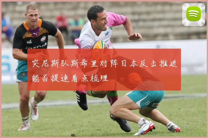突尼斯队斯希里对阵日本反击推进能否提速看点梳理