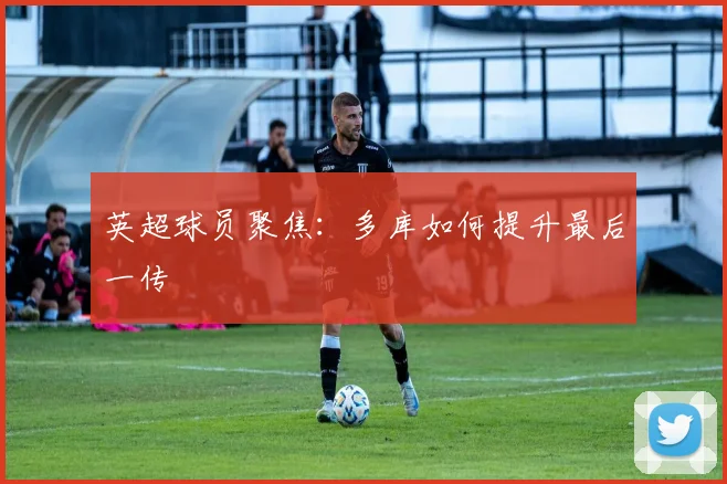英超球员聚焦：多库如何提升最后一传