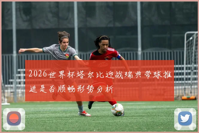 2026世界杯塔尔比迎战瑞典带球推进是否顺畅形势分析