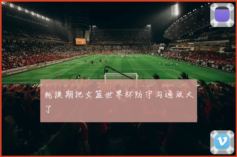 轮换期把女篮世界杯防守沟通放大了