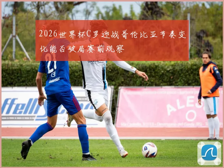 2026世界杯C罗迎战哥伦比亚节奏变化能否破局赛前观察