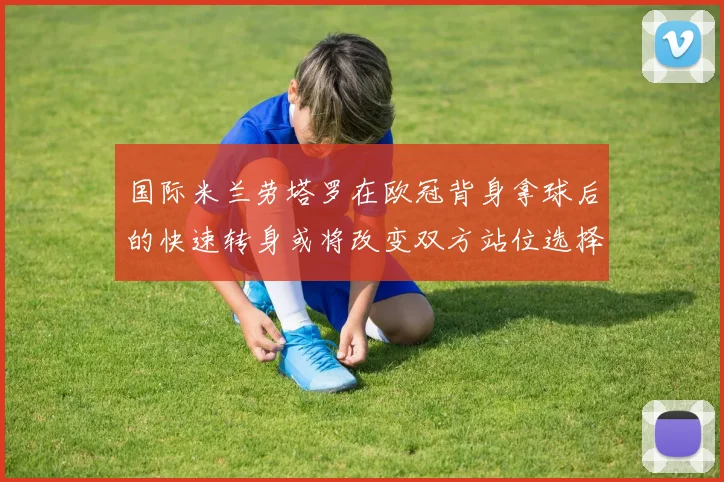国际米兰劳塔罗在欧冠背身拿球后的快速转身或将改变双方站位选择