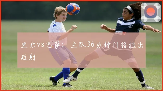 里尔vs巴萨：主队36分钟门将挡出近射