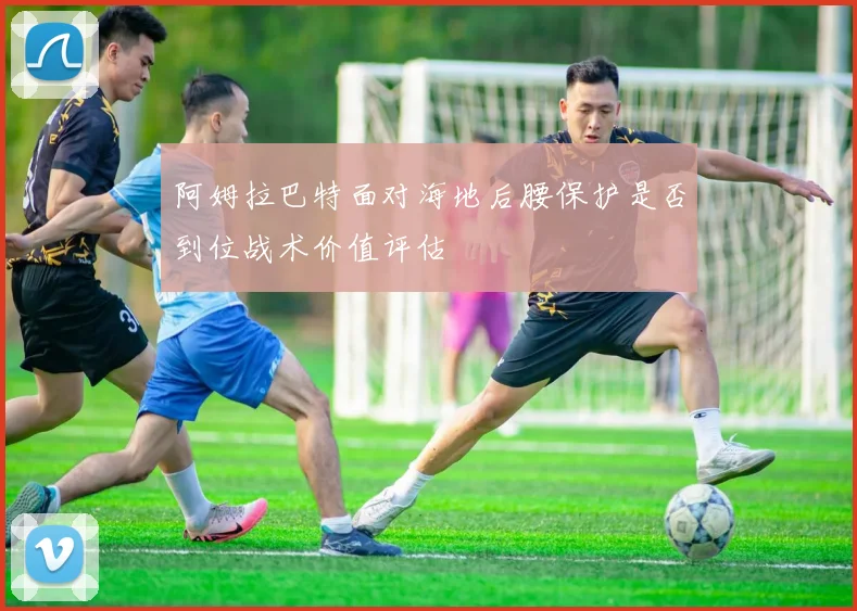 阿姆拉巴特面对海地后腰保护是否到位战术价值评估