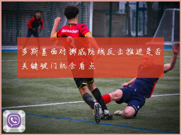多斯基面对挪威防线反击推进是否关键破门机会看点